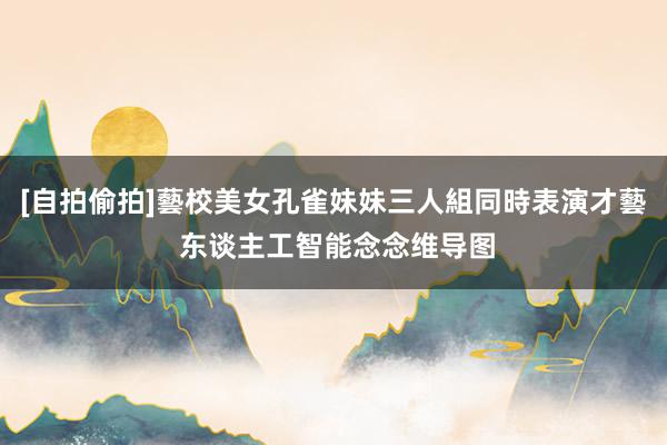 [自拍偷拍]藝校美女孔雀妹妹三人組同時表演才藝 东谈主工智能念念维导图