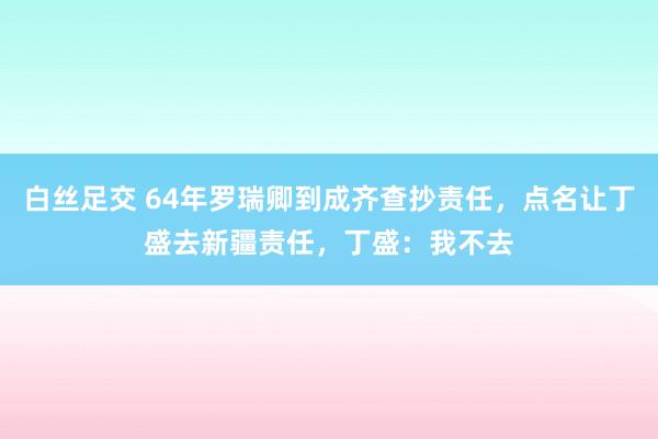 白丝足交 64年罗瑞卿到成齐查抄责任，点名让丁盛去新疆责任，丁盛：我不去