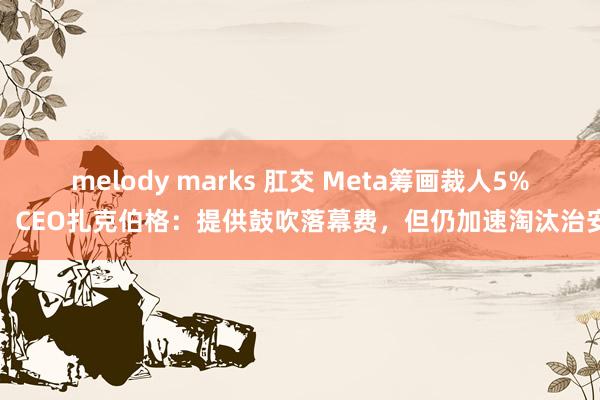 melody marks 肛交 Meta筹画裁人5%，CEO扎克伯格：提供鼓吹落幕费，但仍加速淘汰治安