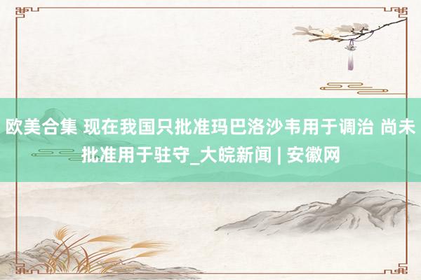 欧美合集 现在我国只批准玛巴洛沙韦用于调治 尚未批准用于驻守_大皖新闻 | 安徽网