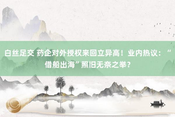 白丝足交 药企对外授权来回立异高！业内热议：“借船出海”照旧无奈之举？