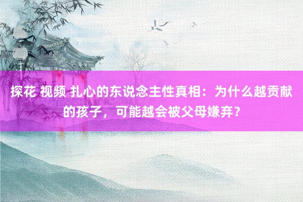 探花 视频 扎心的东说念主性真相：为什么越贡献的孩子，可能越会被父母嫌弃？