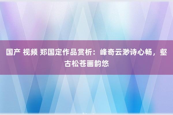 国产 视频 郑国定作品赏析：峰奇云渺诗心畅，壑古松苍画韵悠