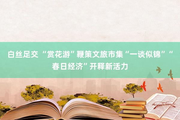 白丝足交 “赏花游”鞭策文旅市集“一谈似锦”“春日经济”开释新活力