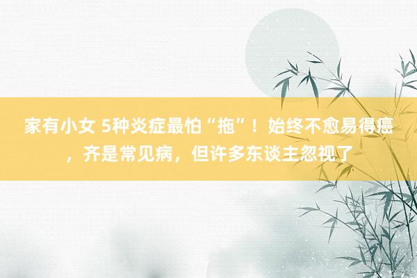 家有小女 5种炎症最怕“拖”!始终不愈易得癌,齐是常见病,但许多东谈主忽视了