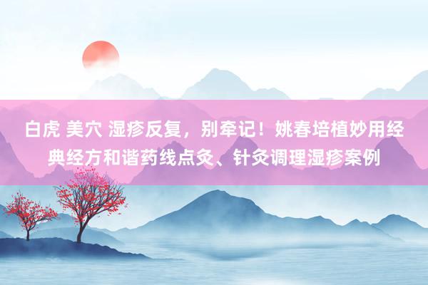 白虎 美穴 湿疹反复，别牵记！姚春培植妙用经典经方和谐药线点灸、针灸调理湿疹案例