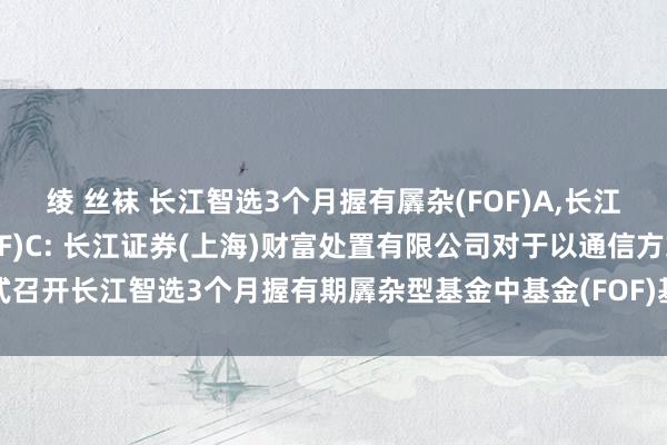 绫 丝袜 长江智选3个月握有羼杂(FOF)A,长江智选3个月握有羼杂(FOF)C: 长江证券(上海)财富处置有限公司对于以通信方式召开长江智选3个月握有期羼杂型基金中基金(FOF)基金份额握有东说念主大会的公告