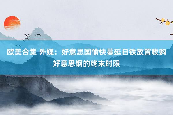 欧美合集 外媒：好意思国愉快蔓延日铁放置收购好意思钢的终末时限