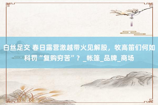 白丝足交 春日露营激越带火见解股，牧高笛们何如科罚“复购穷苦”？_帐篷_品牌_商场