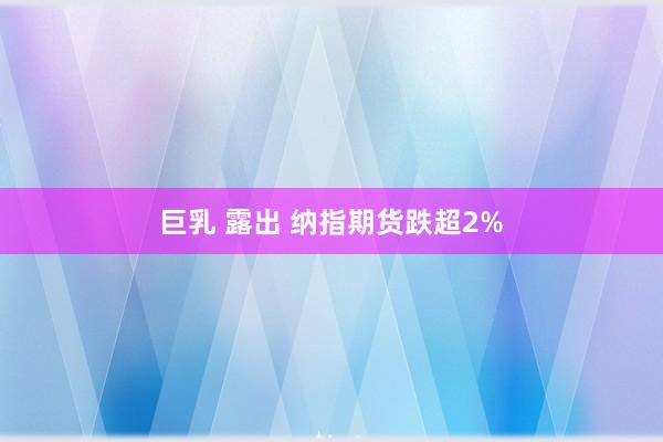 巨乳 露出 纳指期货跌超2%
