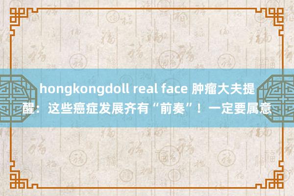 hongkongdoll real face 肿瘤大夫提醒：这些癌症发展齐有“前奏”！一定要属意