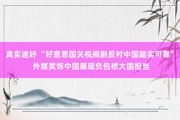 真实迷奸 “好意思国关税闹剧反衬中国踏实可靠” 外媒奖饰中国展现负包袱大国担当