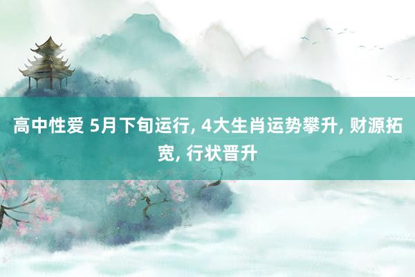 高中性爱 5月下旬运行， 4大生肖运势攀升， 财源拓宽， 行状晋升