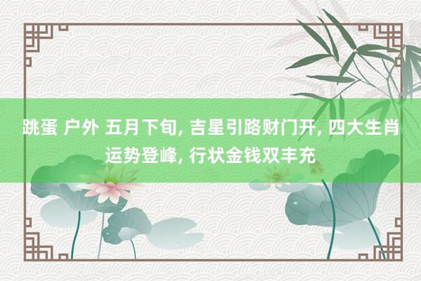 跳蛋 户外 五月下旬， 吉星引路财门开， 四大生肖运势登峰， 行状金钱双丰充