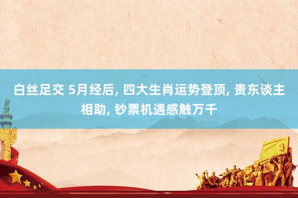 白丝足交 5月经后， 四大生肖运势登顶， 贵东谈主相助， 钞票机遇感触万千