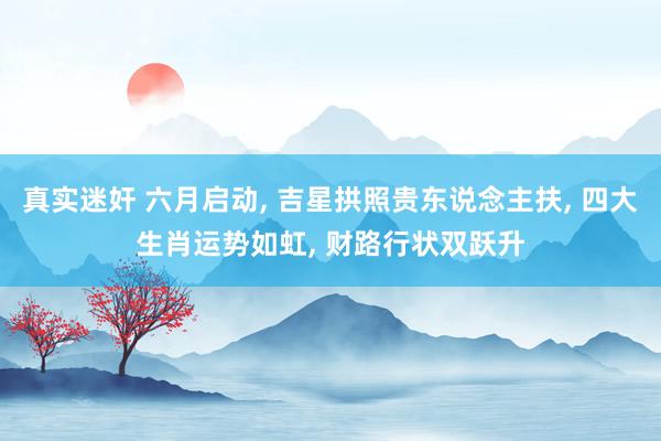 真实迷奸 六月启动， 吉星拱照贵东说念主扶， 四大生肖运势如虹， 财路行状双跃升
